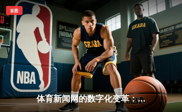 体育新闻网的数字化变革：技术如何重塑资讯传播与用户体验