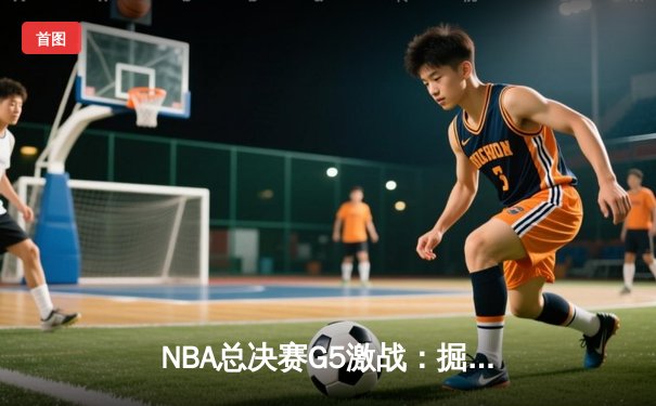 NBA总决赛G5激战：掘金主场险胜热火，约基奇三双率队夺赛点